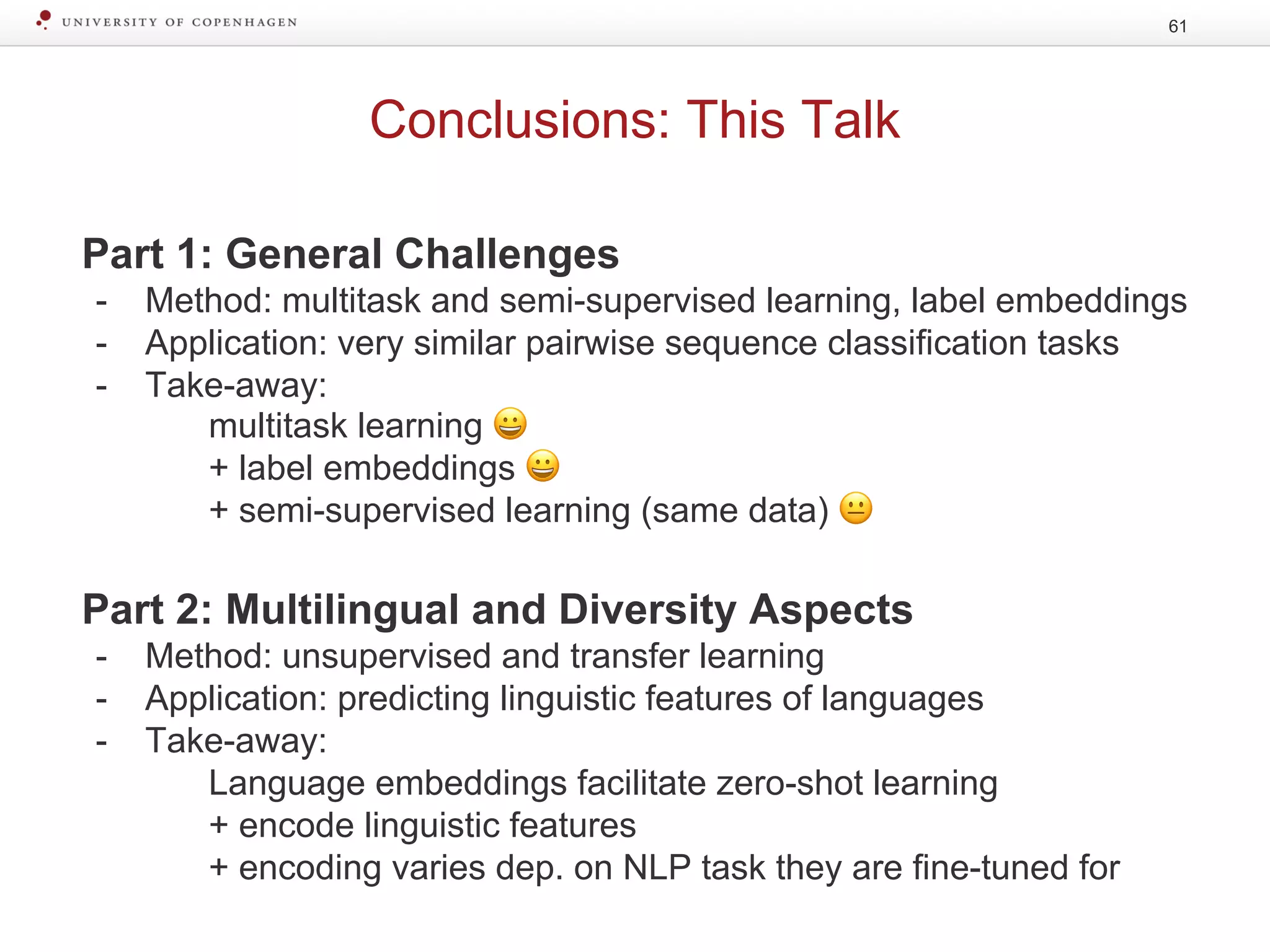 Conclusions: This Talk
61
Part 1: General Challenges
- Method: multitask and semi-supervised learning, label embeddings
- Application: very similar pairwise sequence classification tasks
- Take-away:
multitask learning 😀
+ label embeddings 😀
+ semi-supervised learning (same data) 😐
Part 2: Multilingual and Diversity Aspects
- Method: unsupervised and transfer learning
- Application: predicting linguistic features of languages
- Take-away:
Language embeddings facilitate zero-shot learning
+ encode linguistic features
+ encoding varies dep. on NLP task they are fine-tuned for
 