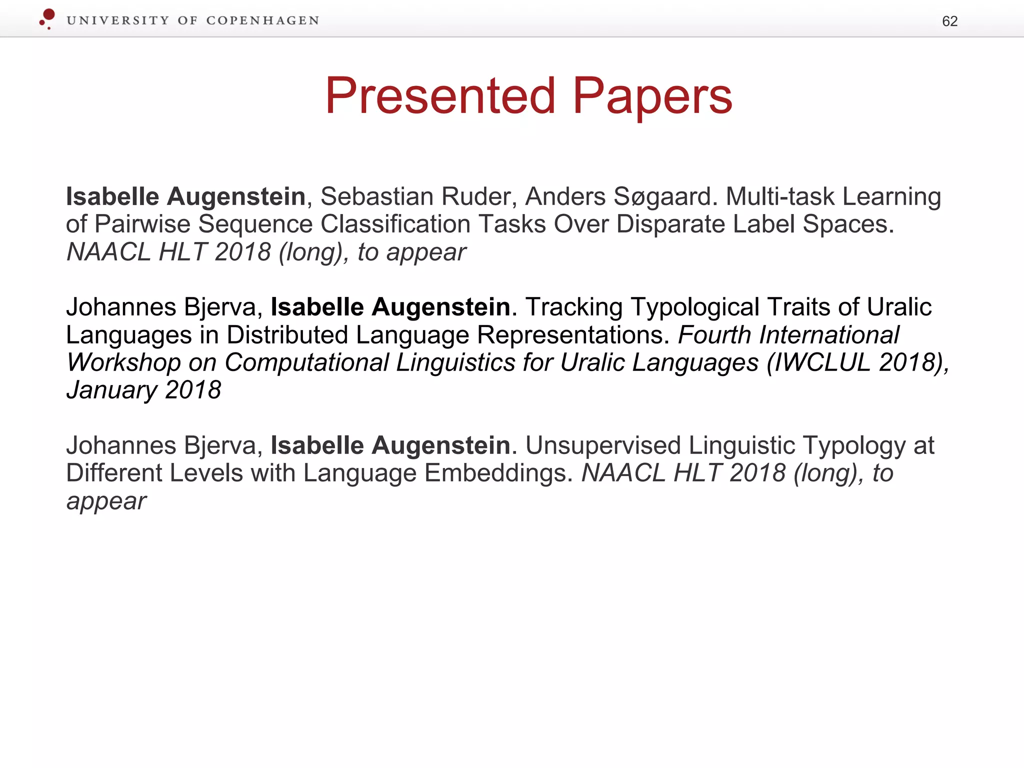 Presented Papers
Isabelle Augenstein, Sebastian Ruder, Anders Søgaard. Multi-task Learning
of Pairwise Sequence Classification Tasks Over Disparate Label Spaces.
NAACL HLT 2018 (long), to appear
Johannes Bjerva, Isabelle Augenstein. Tracking Typological Traits of Uralic
Languages in Distributed Language Representations. Fourth International
Workshop on Computational Linguistics for Uralic Languages (IWCLUL 2018),
January 2018
Johannes Bjerva, Isabelle Augenstein. Unsupervised Linguistic Typology at
Different Levels with Language Embeddings. NAACL HLT 2018 (long), to
appear
62
 