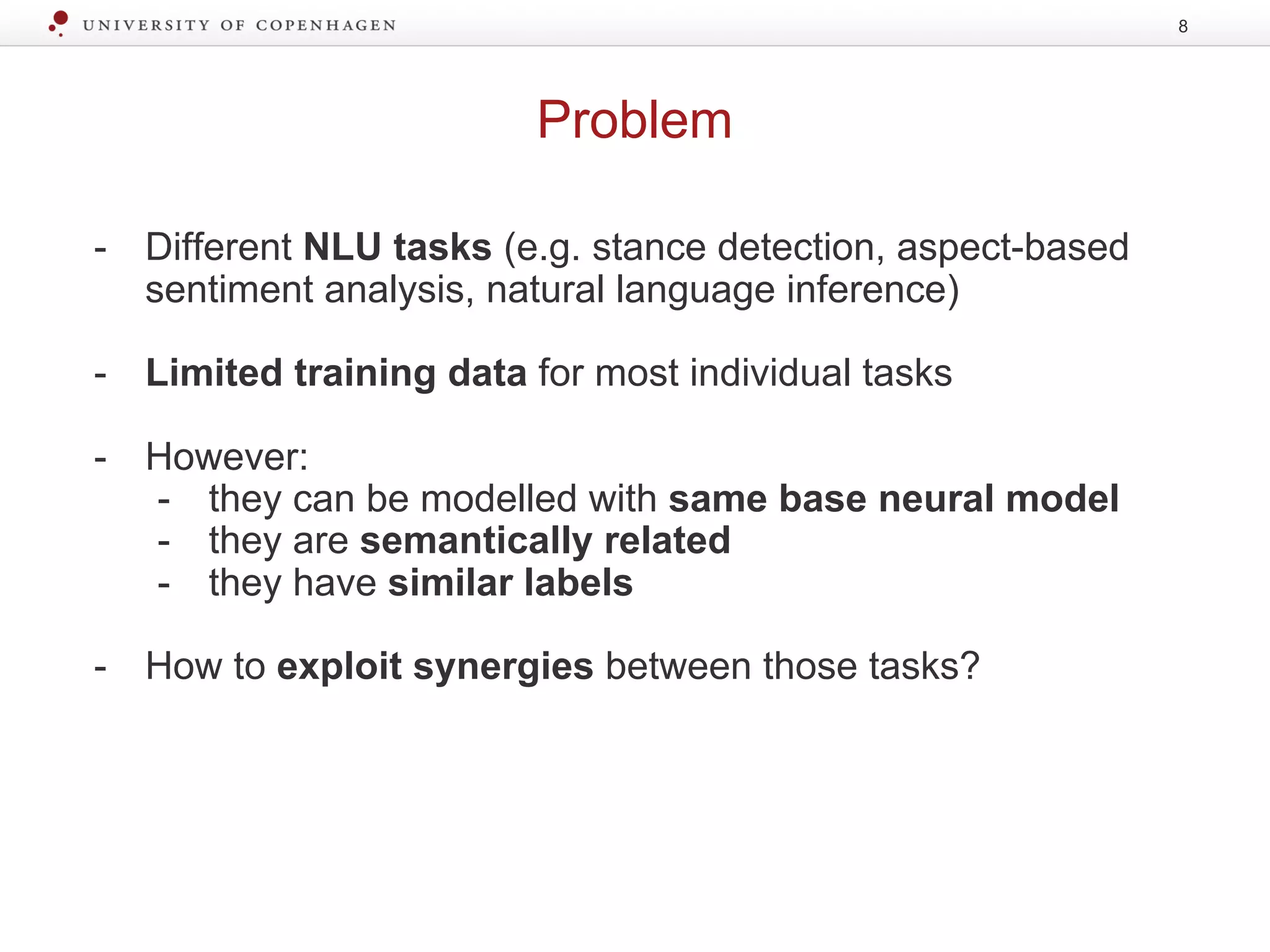 Problem
8
- Different NLU tasks (e.g. stance detection, aspect-based
sentiment analysis, natural language inference)
- Limited training data for most individual tasks
- However:
- they can be modelled with same base neural model
- they are semantically related
- they have similar labels
- How to exploit synergies between those tasks?
 