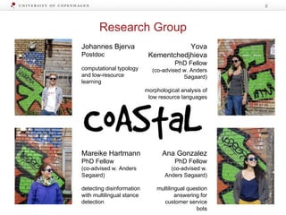 Research Group
2
Johannes Bjerva
Postdoc
computational typology
and low-resource
learning
Yova
Kementchedjhieva
PhD Fellow
(co-advised w. Anders
Søgaard)
morphological analysis of
low resource languages
Ana Gonzalez
PhD Fellow
(co-advised w.
Anders Søgaard)
multilingual question
answering for
customer service
bots
Mareike Hartmann
PhD Fellow
(co-advised w. Anders
Søgaard)
detecting disinformation
with multilingual stance
detection
 