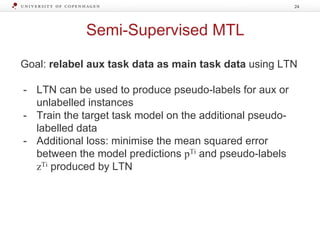 Semi-Supervised MTL
Goal: relabel aux task data as main task data using LTN
- LTN can be used to produce pseudo-labels for aux or
unlabelled instances
- Train the target task model on the additional pseudo-
labelled data
- Additional loss: minimise the mean squared error
between the model predictions pTi and pseudo-labels
zTi produced by LTN
24
 