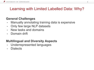 Learning with Limited Labelled Data: Why?
3
General Challenges
- Manually annotating training data is expensive
- Only few large NLP datasets
- New tasks and domains
- Domain drift
Multilingual and Diversity Aspects
- Underrepresented languages
- Dialects
 