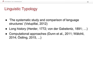 Linguistic Typology
35
● ‘The systematic study and comparison of language
structures’ (Velupillai, 2012)
● Long history (Herder, 1772; von der Gabelentz, 1891; …)
● Computational approaches (Dunn et al., 2011; Wälchli,
2014; Östling, 2015, ...)
 