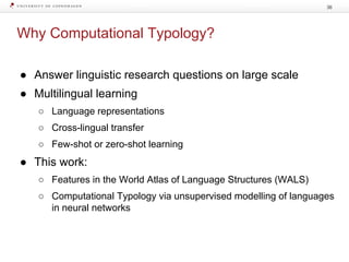Why Computational Typology?
36
● Answer linguistic research questions on large scale
● Multilingual learning
○ Language representations
○ Cross-lingual transfer
○ Few-shot or zero-shot learning
● This work:
○ Features in the World Atlas of Language Structures (WALS)
○ Computational Typology via unsupervised modelling of languages
in neural networks
 