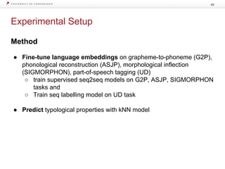 Experimental Setup
49
Method
● Fine-tune language embeddings on grapheme-to-phoneme (G2P),
phonological reconstruction (ASJP), morphological inflection
(SIGMORPHON), part-of-speech tagging (UD)
○ train supervised seq2seq models on G2P, ASJP, SIGMORPHON
tasks and
○ Train seq labelling model on UD task
● Predict typological properties with kNN model
 