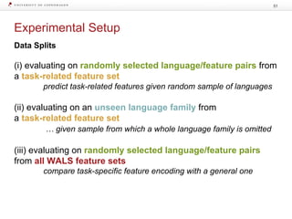 Experimental Setup
51
Data Splits
(i) evaluating on randomly selected language/feature pairs from
a task-related feature set
predict task-related features given random sample of languages
(ii) evaluating on an unseen language family from
a task-related feature set
… given sample from which a whole language family is omitted
(iii) evaluating on randomly selected language/feature pairs
from all WALS feature sets
compare task-specific feature encoding with a general one
 