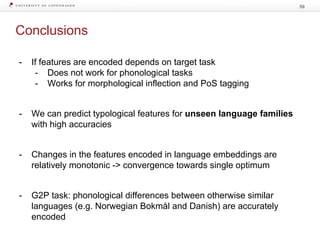 Conclusions
59
- If features are encoded depends on target task
- Does not work for phonological tasks
- Works for morphological inflection and PoS tagging
- We can predict typological features for unseen language families
with high accuracies
- Changes in the features encoded in language embeddings are
relatively monotonic -> convergence towards single optimum
- G2P task: phonological differences between otherwise similar
languages (e.g. Norwegian Bokmål and Danish) are accurately
encoded
 