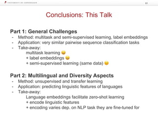 Conclusions: This Talk
61
Part 1: General Challenges
- Method: multitask and semi-supervised learning, label embeddings
- Application: very similar pairwise sequence classification tasks
- Take-away:
multitask learning 😀
+ label embeddings 😀
+ semi-supervised learning (same data) 😐
Part 2: Multilingual and Diversity Aspects
- Method: unsupervised and transfer learning
- Application: predicting linguistic features of languages
- Take-away:
Language embeddings facilitate zero-shot learning
+ encode linguistic features
+ encoding varies dep. on NLP task they are fine-tuned for
 