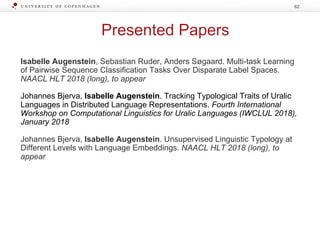 Presented Papers
Isabelle Augenstein, Sebastian Ruder, Anders Søgaard. Multi-task Learning
of Pairwise Sequence Classification Tasks Over Disparate Label Spaces.
NAACL HLT 2018 (long), to appear
Johannes Bjerva, Isabelle Augenstein. Tracking Typological Traits of Uralic
Languages in Distributed Language Representations. Fourth International
Workshop on Computational Linguistics for Uralic Languages (IWCLUL 2018),
January 2018
Johannes Bjerva, Isabelle Augenstein. Unsupervised Linguistic Typology at
Different Levels with Language Embeddings. NAACL HLT 2018 (long), to
appear
62
 