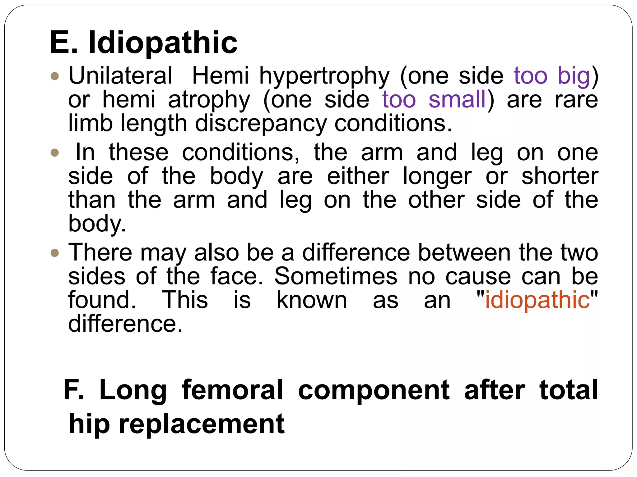 E. Idiopathic
 Unilateral Hemi hypertrophy (one side too big)
or hemi atrophy (one side too small) are rare
limb length discrepancy conditions.
 In these conditions, the arm and leg on one
side of the body are either longer or shorter
than the arm and leg on the other side of the
body.
 There may also be a difference between the two
sides of the face. Sometimes no cause can be
found. This is known as an "idiopathic"
difference.
F. Long femoral component after total
hip replacement
 