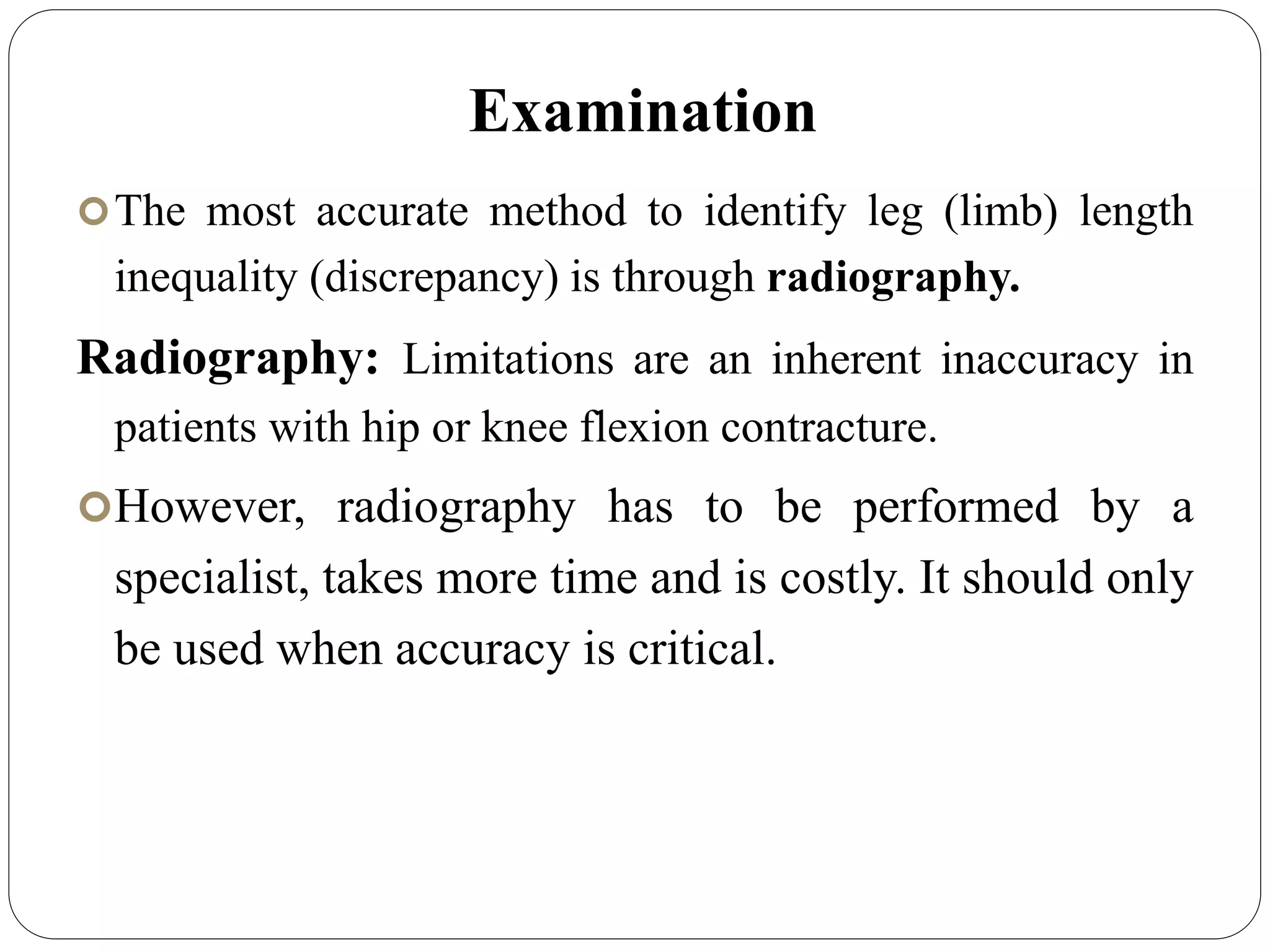 Examination
The most accurate method to identify leg (limb) length
inequality (discrepancy) is through radiography.
Radiography: Limitations are an inherent inaccuracy in
patients with hip or knee flexion contracture.
However, radiography has to be performed by a
specialist, takes more time and is costly. It should only
be used when accuracy is critical.
 