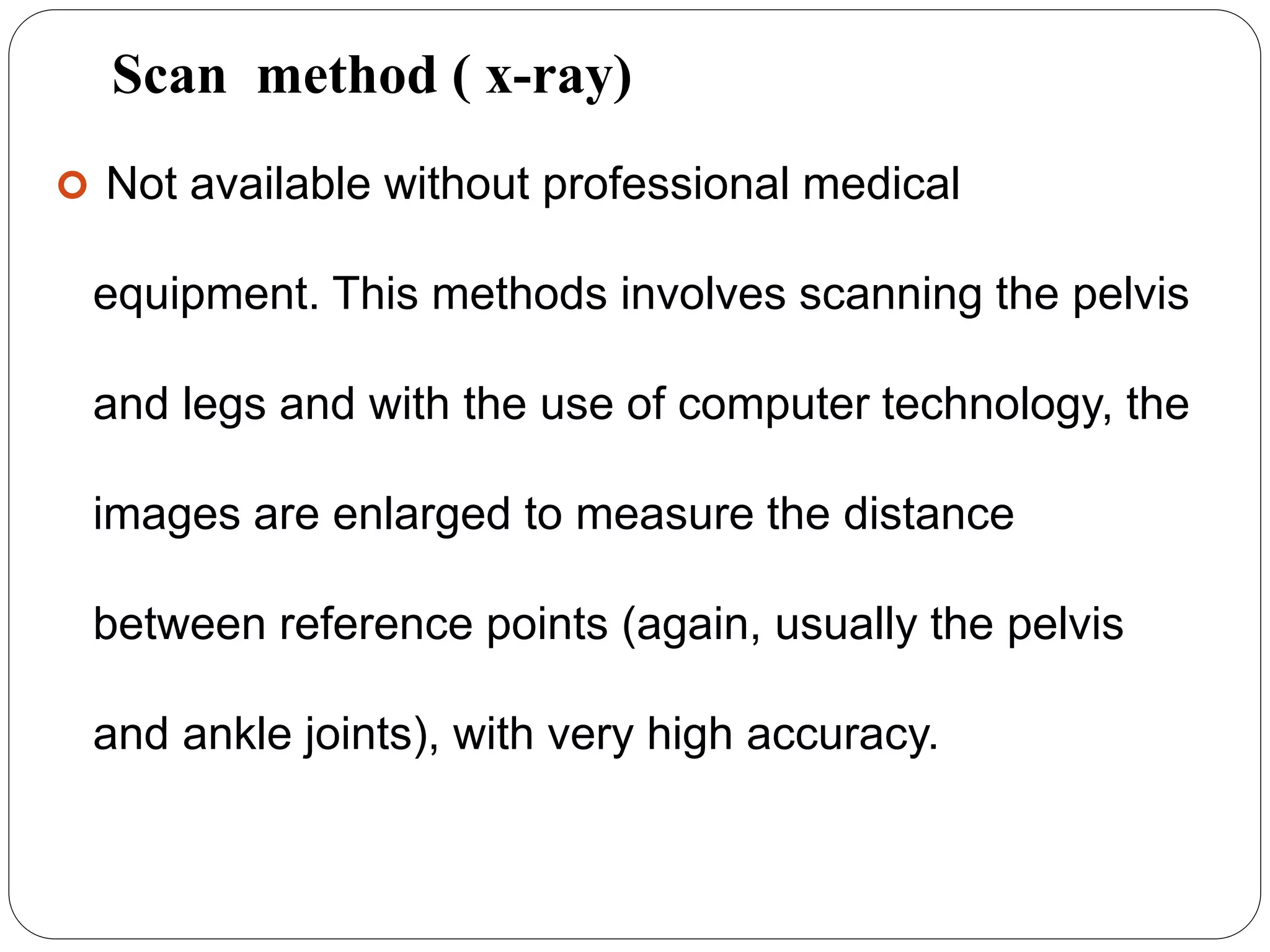 Scan method ( x-ray)
 Not available without professional medical
equipment. This methods involves scanning the pelvis
and legs and with the use of computer technology, the
images are enlarged to measure the distance
between reference points (again, usually the pelvis
and ankle joints), with very high accuracy.
 
