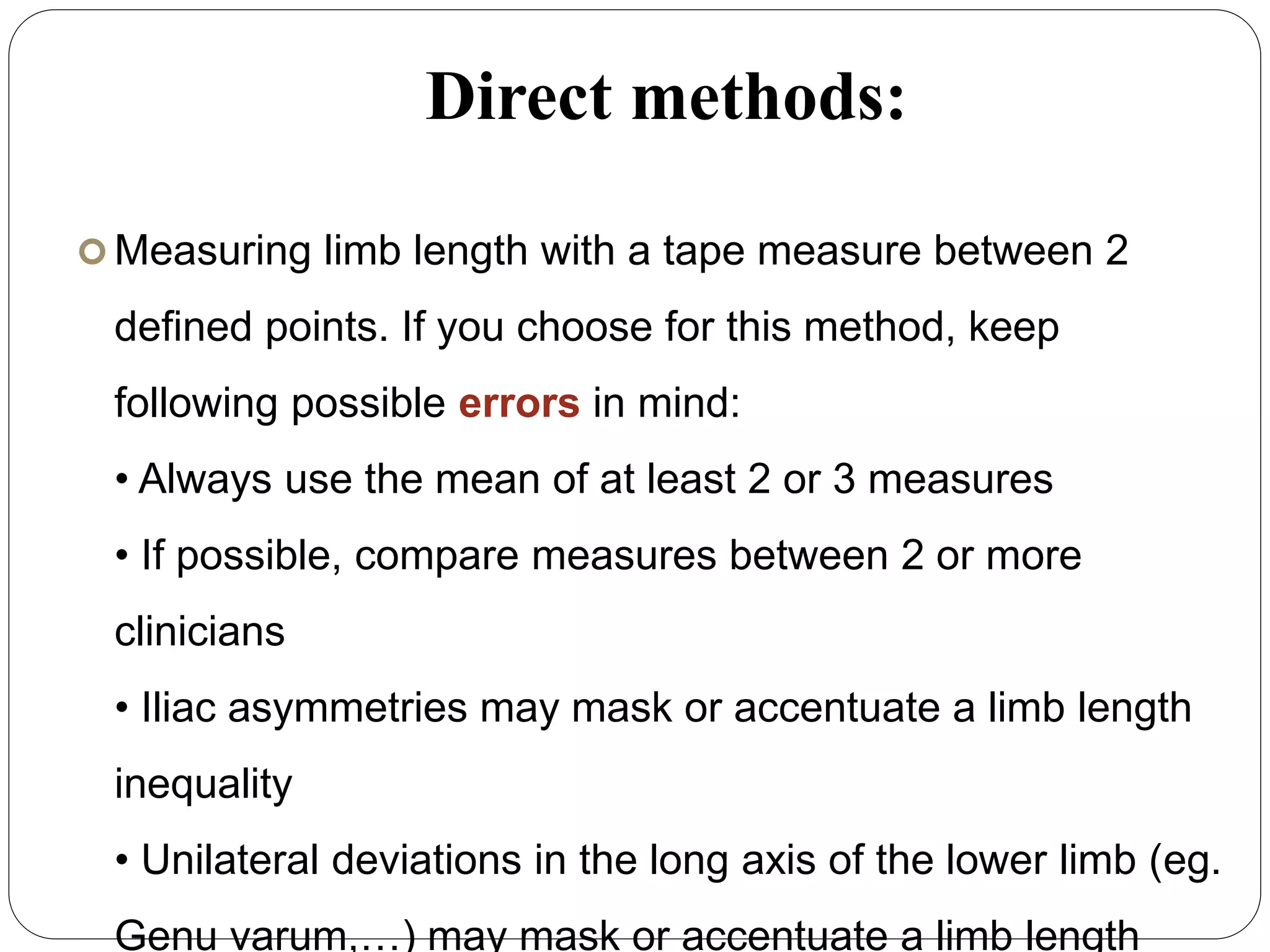 Direct methods:
 Measuring limb length with a tape measure between 2
defined points. If you choose for this method, keep
following possible errors in mind:
• Always use the mean of at least 2 or 3 measures
• If possible, compare measures between 2 or more
clinicians
• Iliac asymmetries may mask or accentuate a limb length
inequality
• Unilateral deviations in the long axis of the lower limb (eg.
Genu varum,…) may mask or accentuate a limb length
 