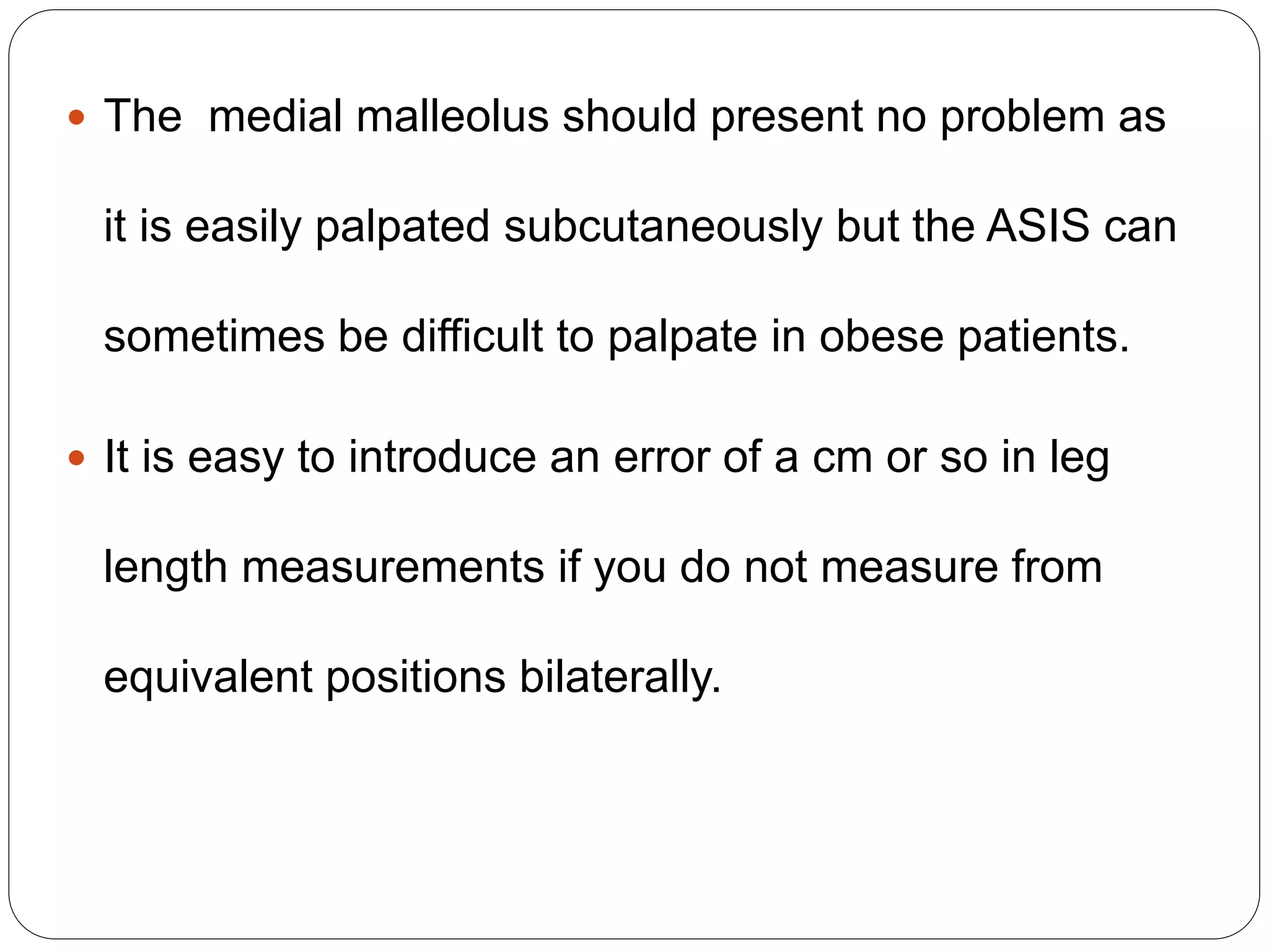  The medial malleolus should present no problem as
it is easily palpated subcutaneously but the ASIS can
sometimes be difficult to palpate in obese patients.
 It is easy to introduce an error of a cm or so in leg
length measurements if you do not measure from
equivalent positions bilaterally.
 