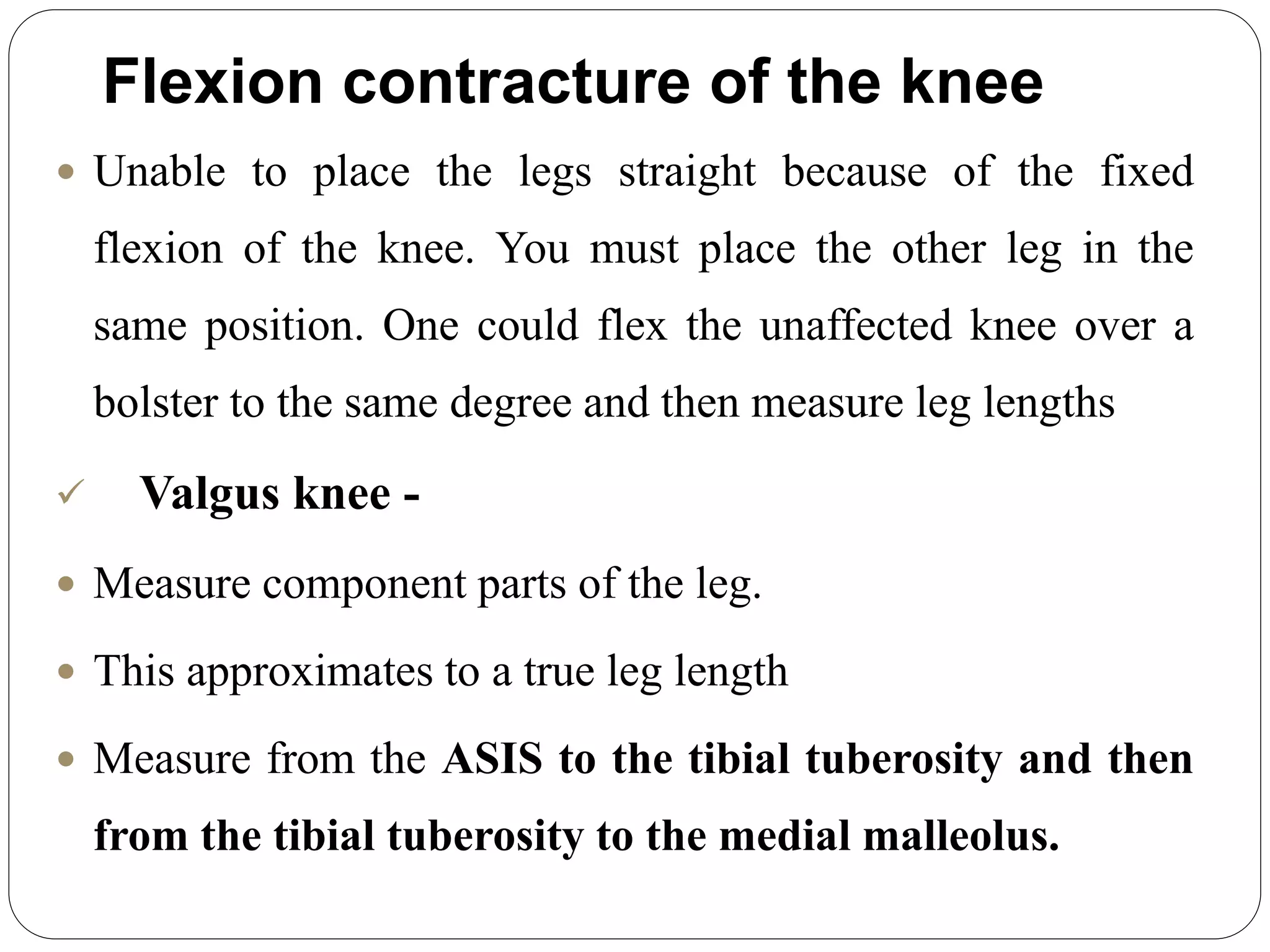 Flexion contracture of the knee
 Unable to place the legs straight because of the fixed
flexion of the knee. You must place the other leg in the
same position. One could flex the unaffected knee over a
bolster to the same degree and then measure leg lengths
 Valgus knee -
 Measure component parts of the leg.
 This approximates to a true leg length
 Measure from the ASIS to the tibial tuberosity and then
from the tibial tuberosity to the medial malleolus.
 