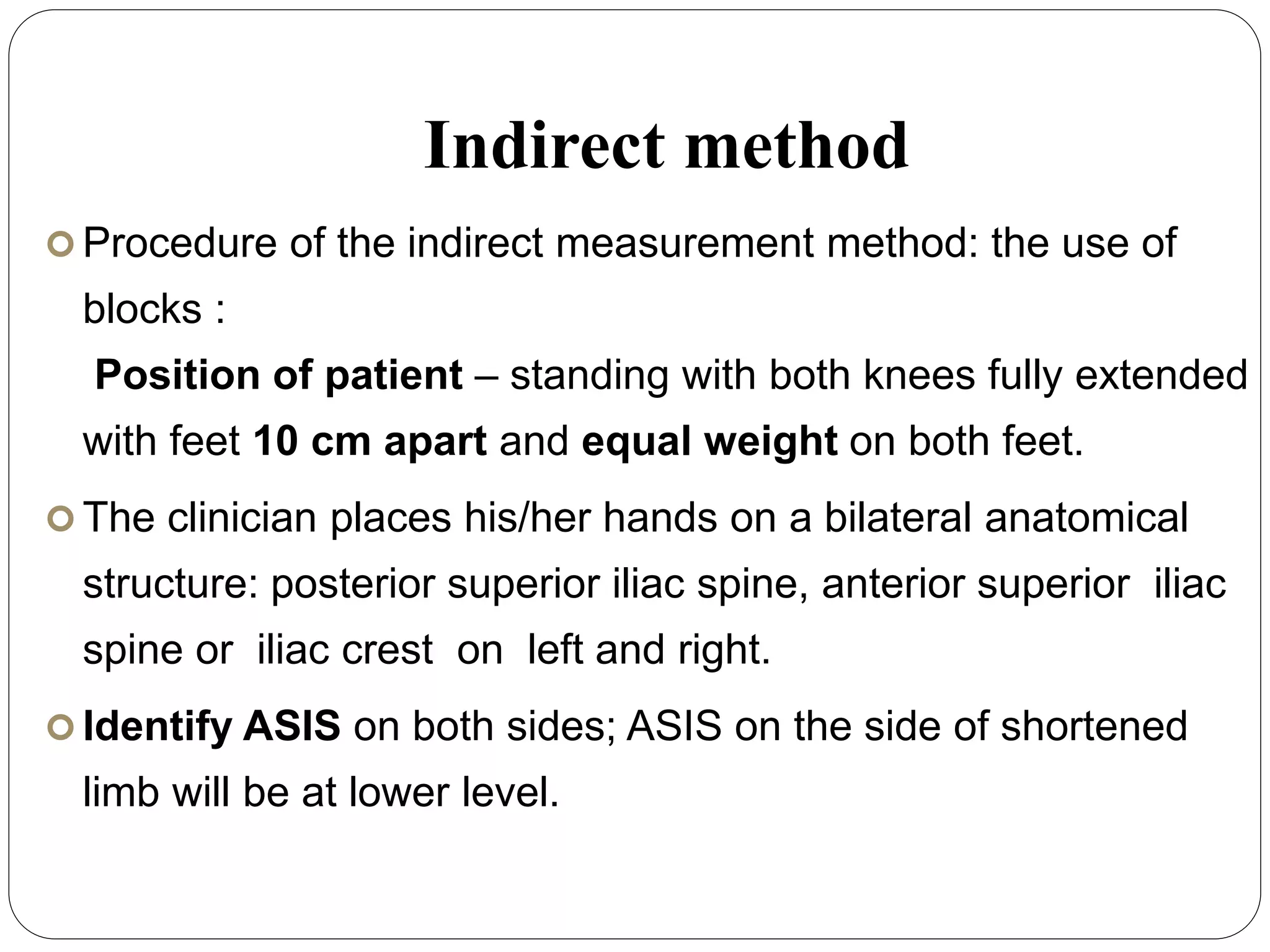 Indirect method
 Procedure of the indirect measurement method: the use of
blocks :
Position of patient – standing with both knees fully extended
with feet 10 cm apart and equal weight on both feet.
 The clinician places his/her hands on a bilateral anatomical
structure: posterior superior iliac spine, anterior superior iliac
spine or iliac crest on left and right.
 Identify ASIS on both sides; ASIS on the side of shortened
limb will be at lower level.
 