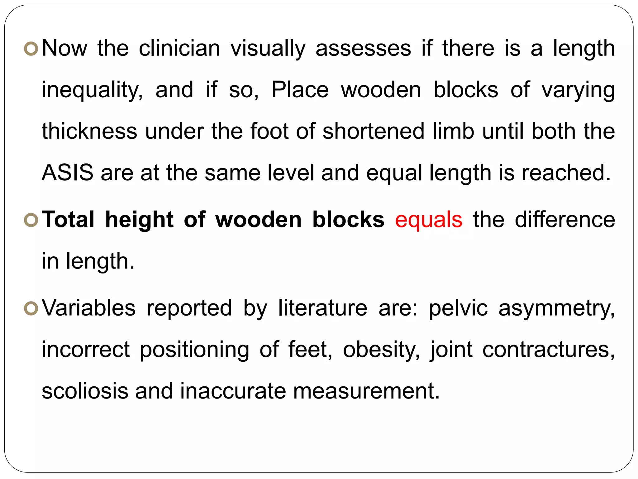Now the clinician visually assesses if there is a length
inequality, and if so, Place wooden blocks of varying
thickness under the foot of shortened limb until both the
ASIS are at the same level and equal length is reached.
Total height of wooden blocks equals the difference
in length.
Variables reported by literature are: pelvic asymmetry,
incorrect positioning of feet, obesity, joint contractures,
scoliosis and inaccurate measurement.
 