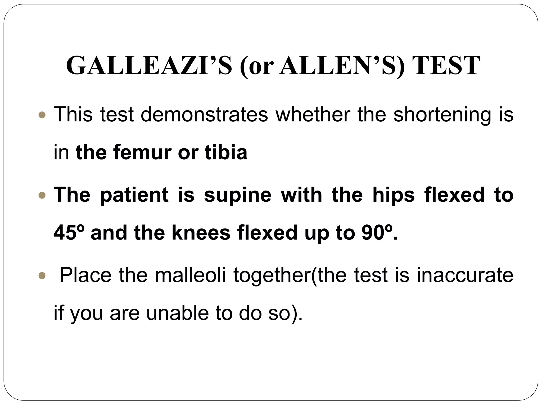 GALLEAZI’S (or ALLEN’S) TEST
 This test demonstrates whether the shortening is
in the femur or tibia
 The patient is supine with the hips flexed to
45º and the knees flexed up to 90º.
 Place the malleoli together(the test is inaccurate
if you are unable to do so).
 