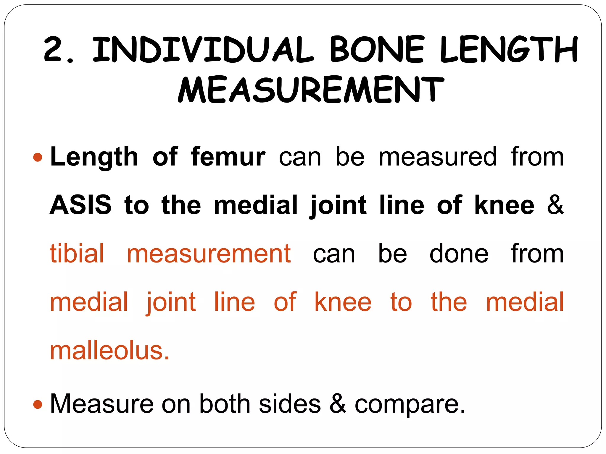 2. INDIVIDUAL BONE LENGTH
MEASUREMENT
 Length of femur can be measured from
ASIS to the medial joint line of knee &
tibial measurement can be done from
medial joint line of knee to the medial
malleolus.
 Measure on both sides & compare.
 