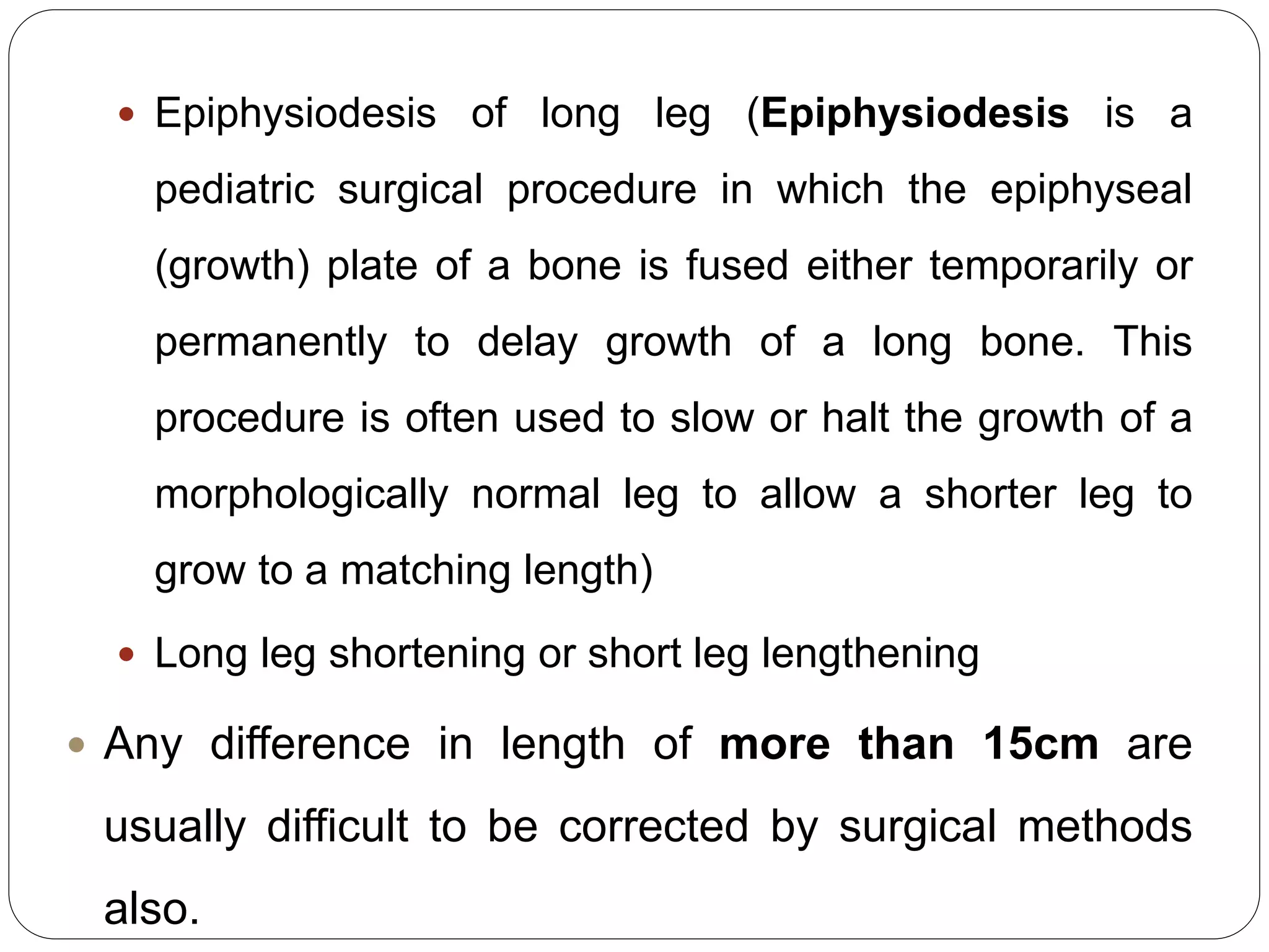  Epiphysiodesis of long leg (Epiphysiodesis is a
pediatric surgical procedure in which the epiphyseal
(growth) plate of a bone is fused either temporarily or
permanently to delay growth of a long bone. This
procedure is often used to slow or halt the growth of a
morphologically normal leg to allow a shorter leg to
grow to a matching length)
 Long leg shortening or short leg lengthening
 Any difference in length of more than 15cm are
usually difficult to be corrected by surgical methods
also.
 