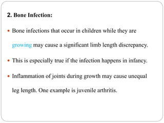 2. Bone Infection:
 Bone infections that occur in children while they are
growing may cause a significant limb length discrepancy.
 This is especially true if the infection happens in infancy.
 Inflammation of joints during growth may cause unequal
leg length. One example is juvenile arthritis.
 