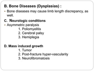 B. Bone Diseases (Dysplasias) :
 Bone diseases may cause limb length discrepancy, as
well.
C. Neurologic conditions
 Asymmetric paralysis
1. Poliomyelitis
2. Cerebral palsy
3. Hemiplegia
D. Mass induced growth
1. Tumor
2. Post-fracture hyper-vascularity
3. Neurofibromatosis
 