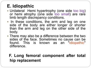 E. Idiopathic
 Unilateral Hemi hypertrophy (one side too big)
or hemi atrophy (one side too small) are rare
limb length discrepancy conditions.
 In these conditions, the arm and leg on one
side of the body are either longer or shorter
than the arm and leg on the other side of the
body.
 There may also be a difference between the two
sides of the face. Sometimes no cause can be
found. This is known as an "idiopathic"
difference.
F. Long femoral component after total
hip replacement
 
