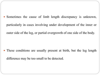 Sometimes the cause of limb length discrepancy is unknown,
particularly in cases involving under development of the inner or
outer side of the leg, or partial overgrowth of one side of the body.
 These conditions are usually present at birth, but the leg length
difference may be too small to be detected.
 
