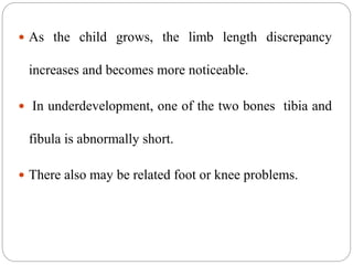  As the child grows, the limb length discrepancy
increases and becomes more noticeable.
 In underdevelopment, one of the two bones tibia and
fibula is abnormally short.
 There also may be related foot or knee problems.
 