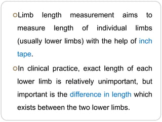 Limb length measurement aims to
measure length of individual limbs
(usually lower limbs) with the help of inch
tape.
In clinical practice, exact length of each
lower limb is relatively unimportant, but
important is the difference in length which
exists between the two lower limbs.
 