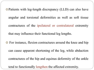 Patients with leg-length discrepancy (LLD) can also have
angular and torsional deformities as well as soft tissue
contractures of the ipsilateral or contralateral extremity
that may influence their functional leg lengths.
 For instance, flexion contractures around the knee and hip
can cause apparent shortening of the leg, while abduction
contractures of the hip and equinus deformity of the ankle
tend to functionally lengthen the affected extremity.
 