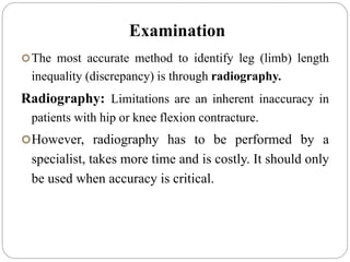 Examination
The most accurate method to identify leg (limb) length
inequality (discrepancy) is through radiography.
Radiography: Limitations are an inherent inaccuracy in
patients with hip or knee flexion contracture.
However, radiography has to be performed by a
specialist, takes more time and is costly. It should only
be used when accuracy is critical.
 