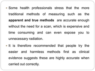  Some health professionals stress that the more
traditional methods of measuring such as the
apparent and true methods are accurate enough
without the need for a scan, which is expensive and
time consuming and can even expose you to
unnecessary radiation.
 It is therefore recommended that people try the
easier and harmless methods first as clinical
evidence suggests these are highly accurate when
carried out correctly.
 