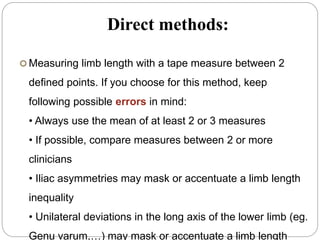 Direct methods:
 Measuring limb length with a tape measure between 2
defined points. If you choose for this method, keep
following possible errors in mind:
• Always use the mean of at least 2 or 3 measures
• If possible, compare measures between 2 or more
clinicians
• Iliac asymmetries may mask or accentuate a limb length
inequality
• Unilateral deviations in the long axis of the lower limb (eg.
Genu varum,…) may mask or accentuate a limb length
 