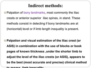 Indirect methods:
 Palpation of bony landmarks, most commonly the iliac
crests or anterior superior iliac spines, in stand. These
methods consist in detecting if bony landmarks are at
(horizontal) level or if limb length inequality is present.
 Palpation and visual estimation of the iliac crest (or
ASIS) in combination with the use of blocks or book
pages of known thickness ,under the shorter limb to
adjust the level of the iliac crests (or ASIS), appears to
be the best (most accurate and precise) clinical method
 