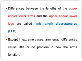  Differences between the lengths of the upper
and/or lower arms and the upper and/or lower
legs are called limb length discrepancies
(LLD).
 Except in extreme cases, arm length differences
cause little or no problem in how the arms
function.
 