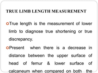 TRUE LIMB LENGTH MEASUREMENT
True length is the measurement of lower
limb to diagnose true shortening or true
discrepancy.
Present when there is a decrease in
distance between the upper surface of
head of femur & lower surface of
calcaneum when compared on both the
 