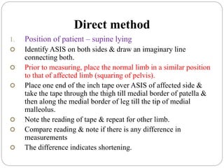 Direct method
1. Position of patient – supine lying
 Identify ASIS on both sides & draw an imaginary line
connecting both.
 Prior to measuring, place the normal limb in a similar position
to that of affected limb (squaring of pelvis).
 Place one end of the inch tape over ASIS of affected side &
take the tape through the thigh till medial border of patella &
then along the medial border of leg till the tip of medial
malleolus.
 Note the reading of tape & repeat for other limb.
 Compare reading & note if there is any difference in
measurements
 The difference indicates shortening.
 