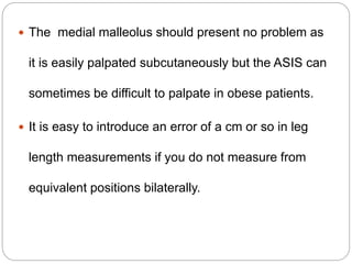  The medial malleolus should present no problem as
it is easily palpated subcutaneously but the ASIS can
sometimes be difficult to palpate in obese patients.
 It is easy to introduce an error of a cm or so in leg
length measurements if you do not measure from
equivalent positions bilaterally.
 
