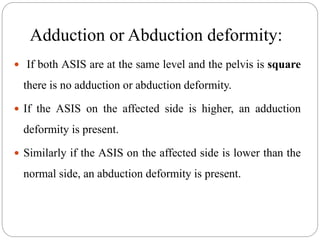 Adduction or Abduction deformity:
 If both ASIS are at the same level and the pelvis is square
there is no adduction or abduction deformity.
 If the ASIS on the affected side is higher, an adduction
deformity is present.
 Similarly if the ASIS on the affected side is lower than the
normal side, an abduction deformity is present.
 