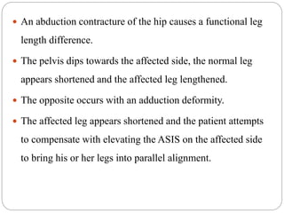  An abduction contracture of the hip causes a functional leg
length difference.
 The pelvis dips towards the affected side, the normal leg
appears shortened and the affected leg lengthened.
 The opposite occurs with an adduction deformity.
 The affected leg appears shortened and the patient attempts
to compensate with elevating the ASIS on the affected side
to bring his or her legs into parallel alignment.
 