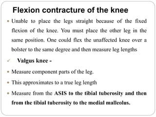 Flexion contracture of the knee
 Unable to place the legs straight because of the fixed
flexion of the knee. You must place the other leg in the
same position. One could flex the unaffected knee over a
bolster to the same degree and then measure leg lengths
 Valgus knee -
 Measure component parts of the leg.
 This approximates to a true leg length
 Measure from the ASIS to the tibial tuberosity and then
from the tibial tuberosity to the medial malleolus.
 