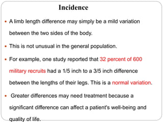 Incidence
 A limb length difference may simply be a mild variation
between the two sides of the body.
 This is not unusual in the general population.
 For example, one study reported that 32 percent of 600
military recruits had a 1/5 inch to a 3/5 inch difference
between the lengths of their legs. This is a normal variation.
 Greater differences may need treatment because a
significant difference can affect a patient's well-being and
quality of life.
 