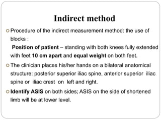 Indirect method
 Procedure of the indirect measurement method: the use of
blocks :
Position of patient – standing with both knees fully extended
with feet 10 cm apart and equal weight on both feet.
 The clinician places his/her hands on a bilateral anatomical
structure: posterior superior iliac spine, anterior superior iliac
spine or iliac crest on left and right.
 Identify ASIS on both sides; ASIS on the side of shortened
limb will be at lower level.
 