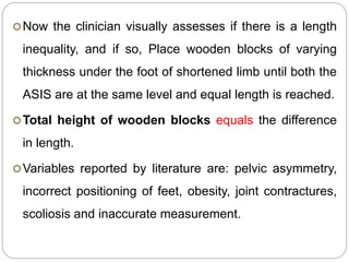 Now the clinician visually assesses if there is a length
inequality, and if so, Place wooden blocks of varying
thickness under the foot of shortened limb until both the
ASIS are at the same level and equal length is reached.
Total height of wooden blocks equals the difference
in length.
Variables reported by literature are: pelvic asymmetry,
incorrect positioning of feet, obesity, joint contractures,
scoliosis and inaccurate measurement.
 