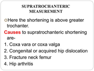 SUPRATROCHANTERIC
MEASUREMENT
Here the shortening is above greater
trochanter.
Causes to supratrochanteric shortening
are-
1. Coxa vara or coxa valga
2. Congenital or acquired hip dislocation
3. Fracture neck femur
4. Hip arthritis
 