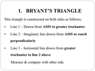 1. BRYANT’S TRIANGLE
This triangle is constructed on both sides as follows;
 Line 1 – Drawn from ASIS to greater trochanter.
 Line 2 – Imaginary line drawn from ASIS to couch
perpendicularly
 Line 3 – horizontal line drawn from greater
trochanter to line 2 above
Measure & compare with other side.
 