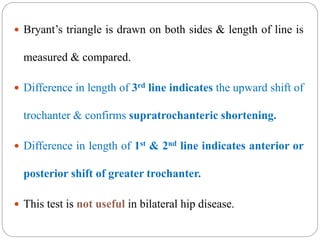  Bryant’s triangle is drawn on both sides & length of line is
measured & compared.
 Difference in length of 3rd line indicates the upward shift of
trochanter & confirms supratrochanteric shortening.
 Difference in length of 1st & 2nd line indicates anterior or
posterior shift of greater trochanter.
 This test is not useful in bilateral hip disease.
 