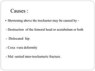 Causes :
 Shortening above the trochanter may be caused by -
- Destruction of the femoral head or acetabulum or both
- Dislocated hip
- Coxa -vara deformity
- Mal -united inter-trochanteric fracture.
 