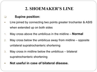 2. SHOEMAKER’S LINE
 Supine position:
 Line joined by connecting two points greater trochanter & ASIS
when extended up on both sides
1. May cross above the umbilicus in the midline – Normal
2. May cross below the umbilicus away from midline – opposite
unilateral supratrochanteric shortening
3. May cross in midline below the umbilicus – bilateral
supratrochanteric shortening
 Not useful in case of bilateral disease.
 